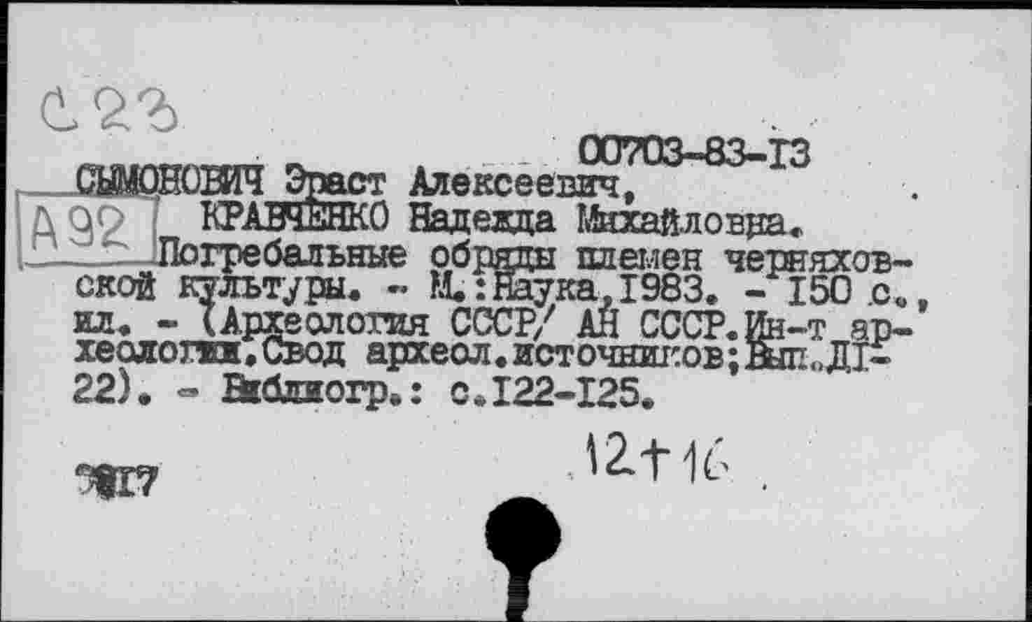 ﻿
00703-83-13 т Алексеевич, :0 Надевда Михайловна.
? —Погребальные обряды племен Черняховской культуры, - М. : гаука, 1983. - 150 .с. ил. - (Археолотпя СССР/ АН СССР.Ин-т археологии. Свод артеол. источников; Выл <>Д1-22). - Bitaorp.: с .122-125.
9
'Z+1L-